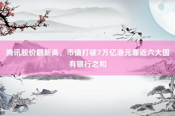 腾讯股价翻新高，市值打破7万亿港元靠近六大国有银行之和
