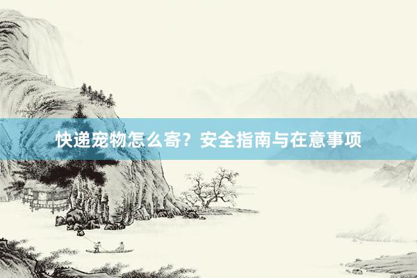 快递宠物怎么寄？安全指南与在意事项