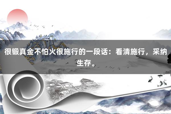 很锻真金不怕火很施行的一段话：看清施行，采纳生存。